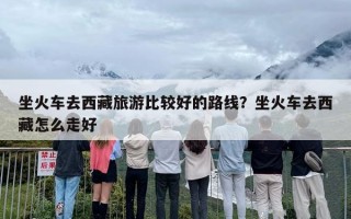 坐火车去西藏旅游比较好的路线？坐火车去西藏怎么走好