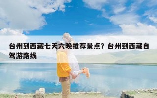 台州到西藏七天六晚推荐景点？台州到西藏自驾游路线