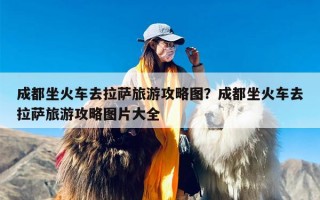 成都坐火车去拉萨旅游攻略图？成都坐火车去拉萨旅游攻略图片大全