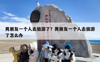 男朋友一个人去旅游了？男朋友一个人去旅游了怎么办