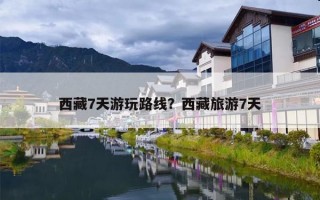西藏7天游玩路线？西藏旅游7天