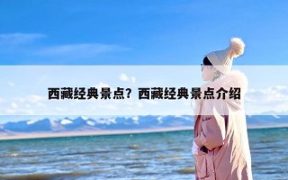 西藏经典景点？西藏经典景点介绍