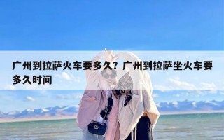 广州到拉萨火车要多久？广州到拉萨坐火车要多久时间