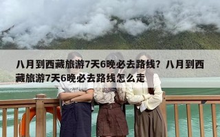 八月到西藏旅游7天6晚必去路线？八月到西藏旅游7天6晚必去路线怎么走