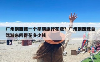 广州到西藏一个星期旅行花费？广州到西藏自驾游来回得花多少钱