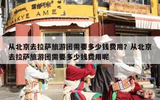 从北京去拉萨旅游团需要多少钱费用？从北京去拉萨旅游团需要多少钱费用呢