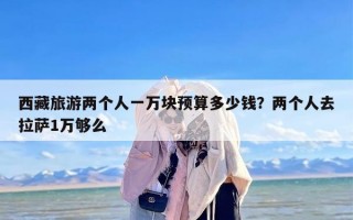 西藏旅游两个人一万块预算多少钱？两个人去拉萨1万够么