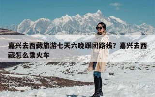 嘉兴去西藏旅游七天六晚跟团路线？嘉兴去西藏怎么乘火车