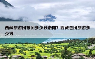 西藏旅游团报团多少钱洛阳？西藏包团旅游多少钱