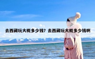 去西藏玩大概多少钱？去西藏玩大概多少钱啊