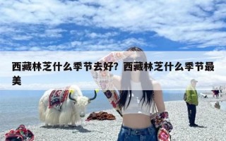 西藏林芝什么季节去好？西藏林芝什么季节最美