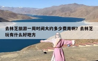 去林芝旅游一周时间大约多少费用啊？去林芝玩有什么好地方