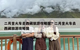 二月坐火车去西藏旅游攻略图？二月坐火车去西藏旅游攻略图