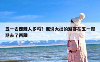 五一去西藏人多吗？据说大批的游客在五一假期去了西藏