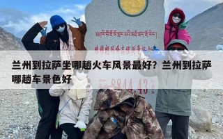 兰州到拉萨坐哪趟火车风景最好？兰州到拉萨哪趟车景色好