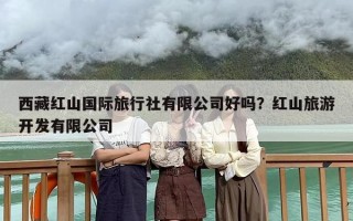 西藏红山国际旅行社有限公司好吗？红山旅游开发有限公司