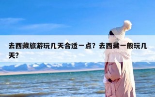 去西藏旅游玩几天合适一点？去西藏一般玩几天?