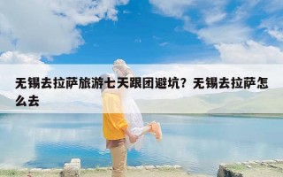 无锡去拉萨旅游七天跟团避坑？无锡去拉萨怎么去