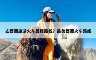 去西藏旅游火车最佳路线？最美西藏火车路线
