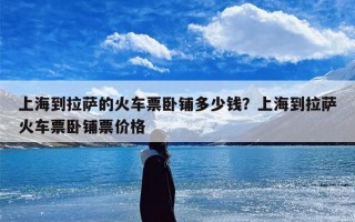 上海到拉萨的火车票卧铺多少钱？上海到拉萨火车票卧铺票价格