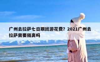 广州去拉萨七日跟团游花费？2021广州去拉萨需要隔离吗