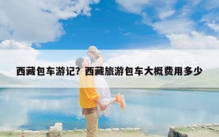西藏包车游记？西藏旅游包车大概费用多少