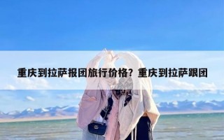 重庆到拉萨报团旅行价格？重庆到拉萨跟团