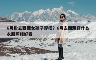 6月份去西藏女孩子穿搭？6月去西藏穿什么衣服照相好看