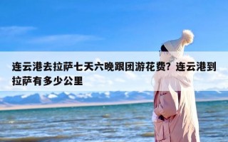 连云港去拉萨七天六晚跟团游花费？连云港到拉萨有多少公里