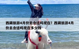 西藏旅游4月份去合适吗现在？西藏旅游4月份去合适吗现在多少钱