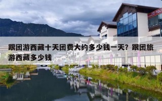 跟团游西藏十天团费大约多少钱一天？跟团旅游西藏多少钱