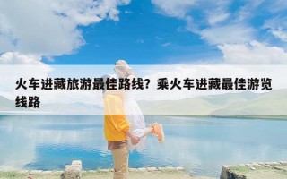 火车进藏旅游最佳路线？乘火车进藏最佳游览线路
