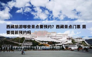 西藏旅游哪些景点要预约？西藏景点门票 需要提前预约吗