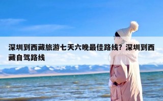 深圳到西藏旅游七天六晚最佳路线？深圳到西藏自驾路线
