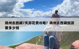 扬州去西藏7天游花费攻略？扬州去西藏旅游要多少钱