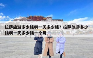 拉萨旅游多少钱啊一天多少钱？拉萨旅游多少钱啊一天多少钱一个月