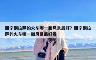 西宁到拉萨的火车哪一趟风景最好？西宁到拉萨的火车哪一趟风景最好看