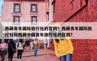 西藏青年国际旅行社的官网？西藏青年国际旅行社和西藏中国青年旅行社的区别?