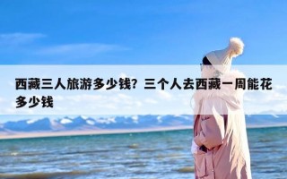 西藏三人旅游多少钱？三个人去西藏一周能花多少钱
