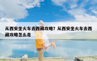 从西安坐火车去西藏攻略？从西安坐火车去西藏攻略怎么走