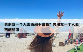 男朋友一个人去西藏不带我？男朋友一个人去西藏旅游