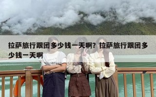 拉萨旅行跟团多少钱一天啊？拉萨旅行跟团多少钱一天啊