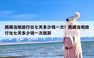 西藏当地旅行社七天多少钱一次？西藏当地旅行社七天多少钱一次旅游