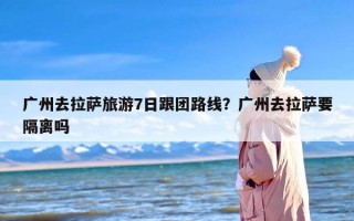 广州去拉萨旅游7日跟团路线？广州去拉萨要隔离吗