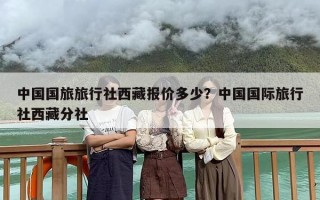 中国国旅旅行社西藏报价多少？中国国际旅行社西藏分社