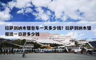 拉萨到纳木错包车一天多少钱？拉萨到纳木错报团一日游多少钱