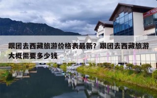 跟团去西藏旅游价格表最新？跟团去西藏旅游大概需要多少钱