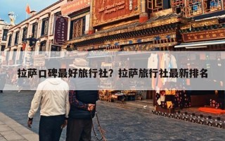 拉萨口碑最好旅行社？拉萨旅行社最新排名