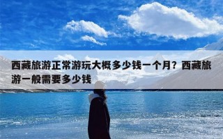 西藏旅游正常游玩大概多少钱一个月？西藏旅游一般需要多少钱