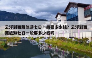 云浮到西藏旅游七日一般要多少钱？云浮到西藏旅游七日一般要多少钱呢